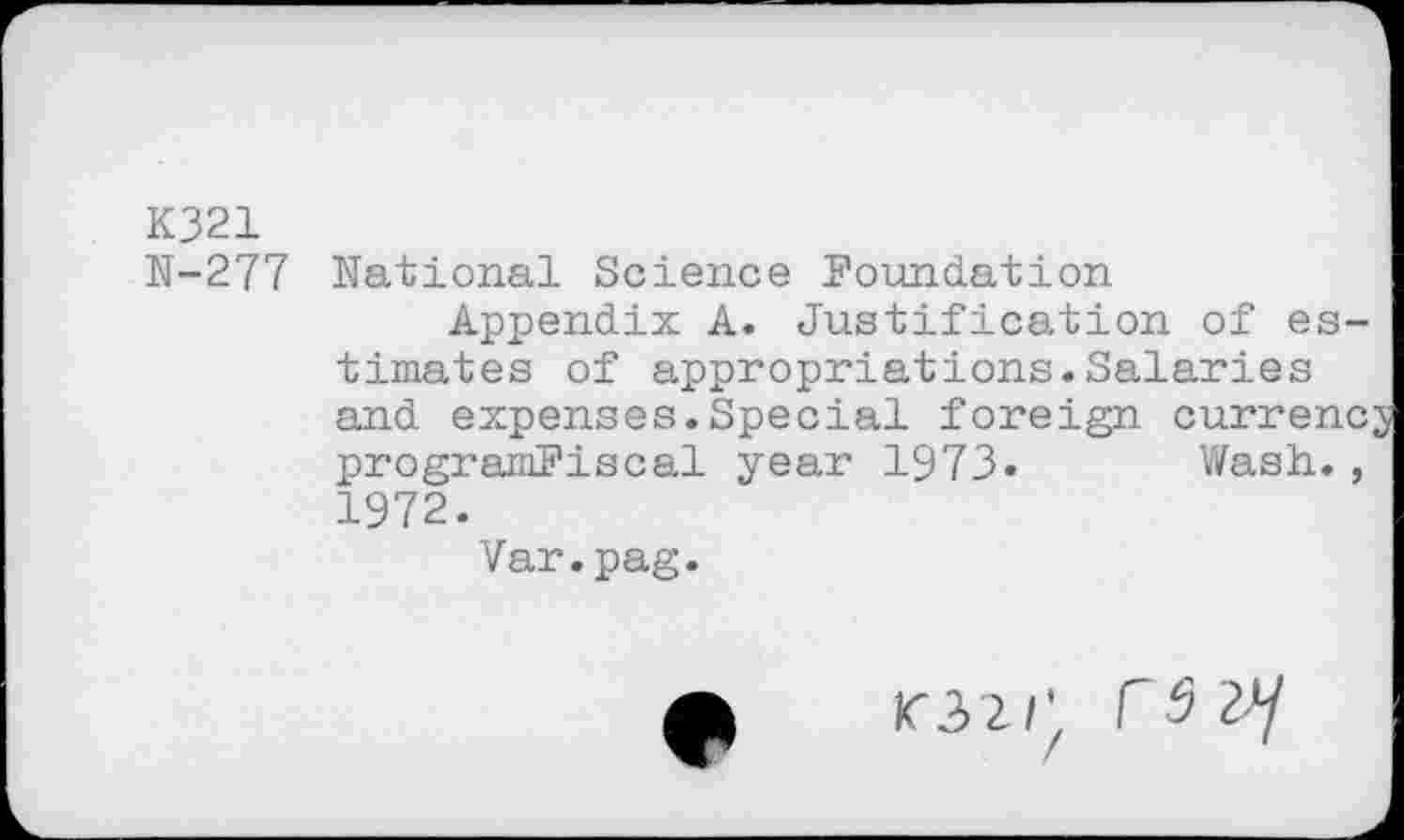 ﻿K321
N-277 National Science Foundation
Appendix A. Justification of estimates of appropriations.Salaries and expenses.Special foreign currency programFiscal year 1973. Wash., 1972.
Var.pag.
IC32/'. Cd